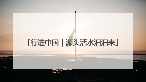 行进中国｜源头活水汩汩来
