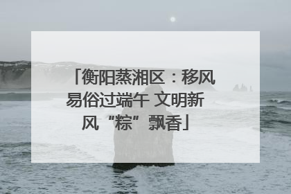 衡阳蒸湘区：移风易俗过端午 文明新风“粽”飘香