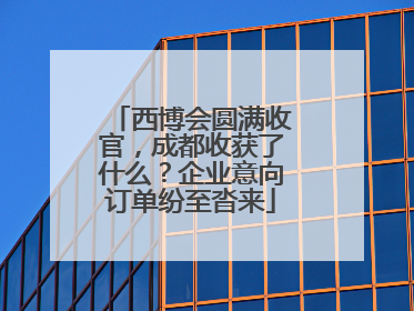 西博会圆满收官，成都收获了什么？企业意向订单纷至沓来