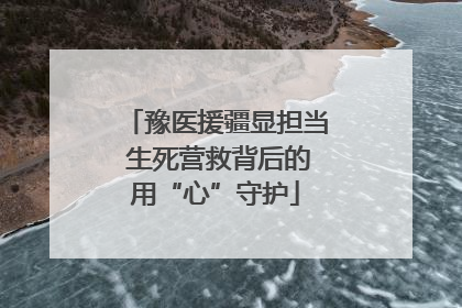 豫医援疆显担当 生死营救背后的用“心”守护