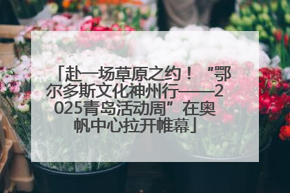 赴一场草原之约！“鄂尔多斯文化神州行——2025青岛活动周”在奥帆中心拉开帷幕