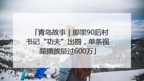 青岛故事｜即墨90后村书记“功夫”出圈，单条视频播放量过600万