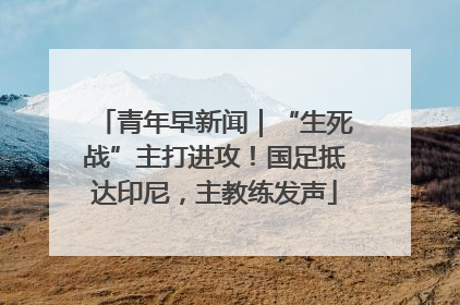 青年早新闻｜“生死战”主打进攻！国足抵达印尼，主教练发声