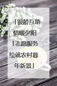 银龄互助 情暖夕阳│志愿服务绘就农村暮年新景