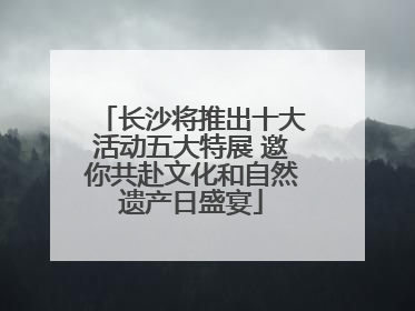 长沙将推出十大活动五大特展 邀你共赴文化和自然遗产日盛宴