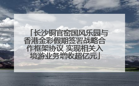 长沙铜官窑国风乐园与香港金彩假期签署战略合作框架协议 实现相关入境游业务增收超亿元