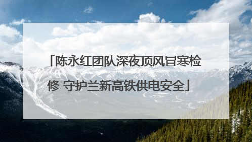 陈永红团队深夜顶风冒寒检修 守护兰新高铁供电安全