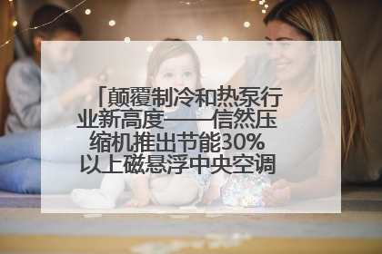颠覆制冷和热泵行业新高度——信然压缩机推出节能30%以上磁悬浮中央空调和磁悬浮热泵