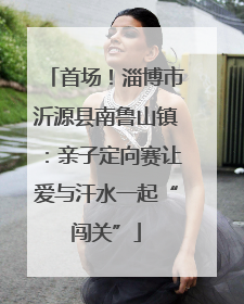 首场！淄博市沂源县南鲁山镇：亲子定向赛让爱与汗水一起“闯关”