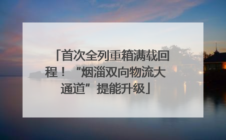 首次全列重箱满载回程！“烟淄双向物流大通道”提能升级