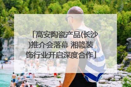 高安陶瓷产品(长沙)推介会落幕 湘赣装饰行业开启深度合作