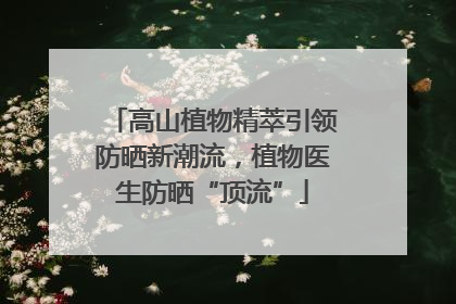 高山植物精萃引领防晒新潮流，植物医生防晒“顶流”