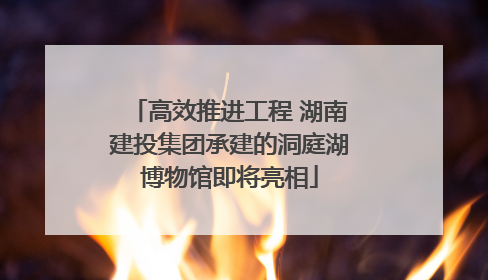 高效推进工程 湖南建投集团承建的洞庭湖博物馆即将亮相