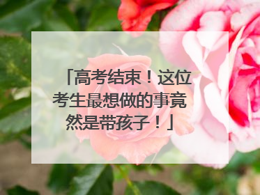 高考结束！这位考生最想做的事竟然是带孩子！