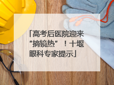 高考后医院迎来“摘镜热”！十堰眼科专家提示