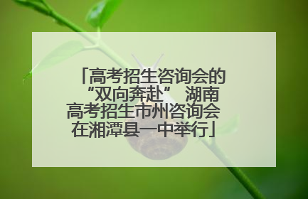 高考招生咨询会的“双向奔赴” 湖南高考招生市州咨询会在湘潭县一中举行