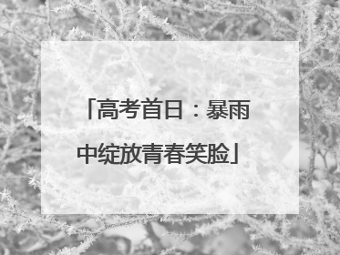 高考首日：暴雨中绽放青春笑脸