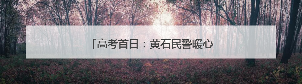 高考首日：黄石民警暖心护航，助力学子逐梦前行