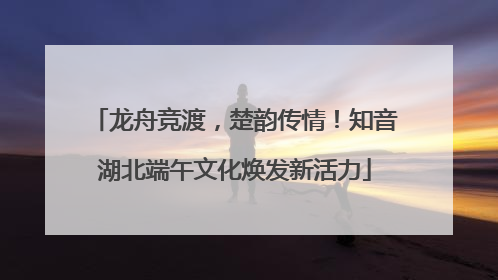 龙舟竞渡，楚韵传情！知音湖北端午文化焕发新活力