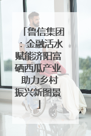 鲁信集团：金融活水赋能济阳富硒西瓜产业 助力乡村振兴新图景