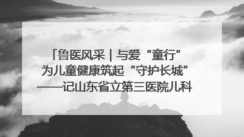 鲁医风采｜与爱“童行” 为儿童健康筑起“守护长城”——记山东省立第三医院儿科主任、主任医师马燕