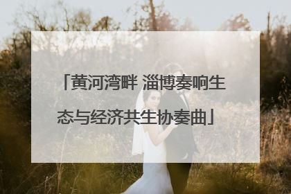 黄河湾畔 淄博奏响生态与经济共生协奏曲