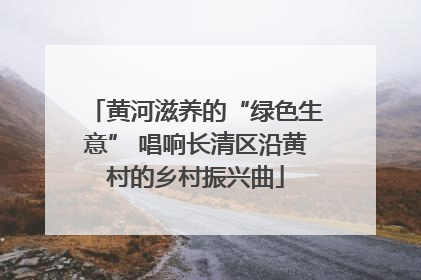 黄河滋养的“绿色生意” 唱响长清区沿黄村的乡村振兴曲