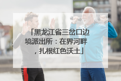 黑龙江省三岔口边境派出所：在界河畔，扎根红色沃土
