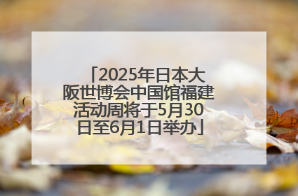 2025年日本大阪世博会中国馆福建活动周将于5月30日至6月1日举办