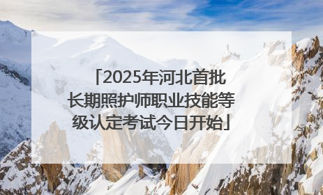 2025年河北首批长期照护师职业技能等级认定考试今日开始