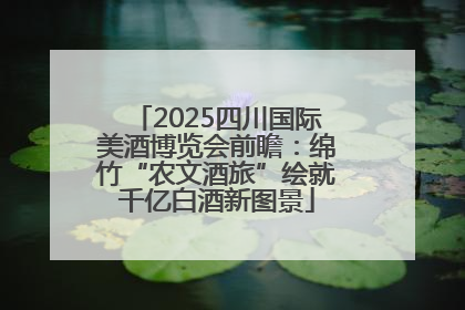 2025四川国际美酒博览会前瞻：绵竹“农文酒旅”绘就千亿白酒新图景