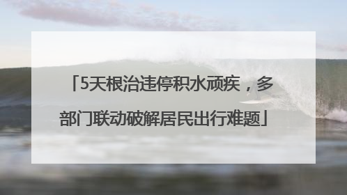 5天根治违停积水顽疾，多部门联动破解居民出行难题