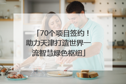 70个项目签约！助力天津打造世界一流智慧绿色枢纽